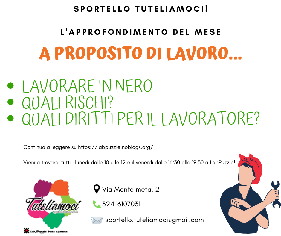INFORMIAMOCI! Lo Sportello Tuteliamoci di Lab!Puzzle realizza una serie di informative sui temi della vita sociale, quelli sui quali bisogna essere tutti e tutte preparati, per conoscere i nostri diritti per non farci prevaricare da chi quotidianamente agisce sfruttamento ed oppressione sui più deboli. La parola chiave è mutualismo: crediamo che tutti e tutte insieme, dando e prendendo un pezzettino di conoscenza, di tempo, di buone pratiche possiamo fare la differenza. Il primo tema che abbiamo deciso di affrontare è il lavoro. Troppo spesso la disparità di potere fra datore di lavoro e lavoratore apre la strada ad abusi. È importante che chi lavora abbia gli strumenti per tutelarsi e sappia come muoversi. Allo Sportello Tuteliamoci svolgiamo anche attività di consulenza legale e sindacale sul lavoro, potete rivolgerti a noi se volete capire come leggere una busta paga, per informazioni sui diritti connessi alla propria posizione lavorativa, se si hanno dubbi sulla regolarità di un licenziamento ecc. Vi aspettiamo presso Lab!Puzzle il lunedì dalle 10 alle 12 e il venerdì dalle 16:30 alle 19:30.